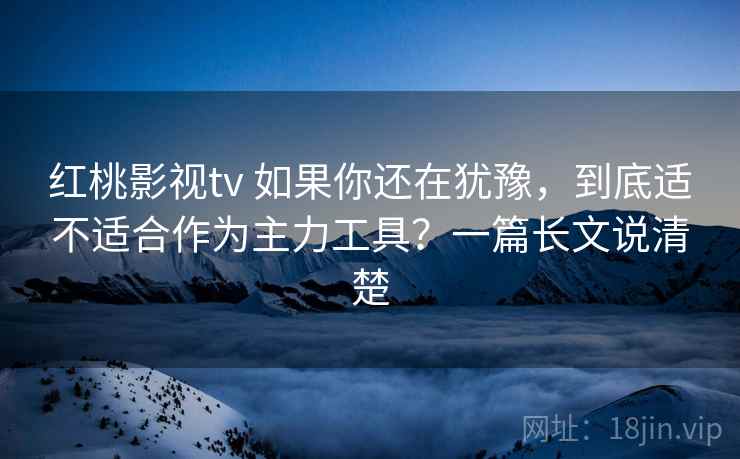 红桃影视tv 如果你还在犹豫，到底适不适合作为主力工具？一篇长文说清楚