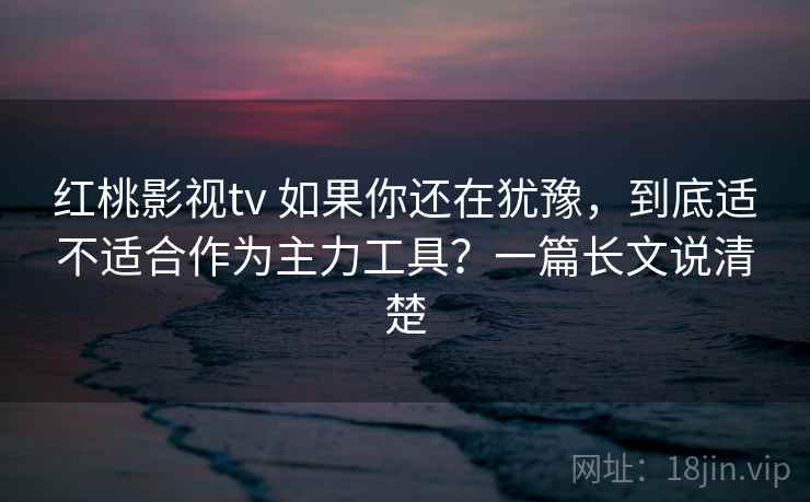 红桃影视tv 如果你还在犹豫，到底适不适合作为主力工具？一篇长文说清楚
