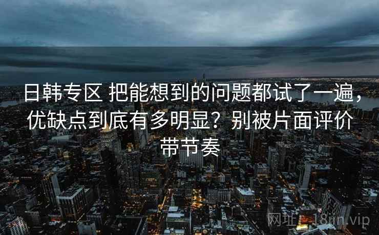 日韩专区 把能想到的问题都试了一遍，优缺点到底有多明显？别被片面评价带节奏