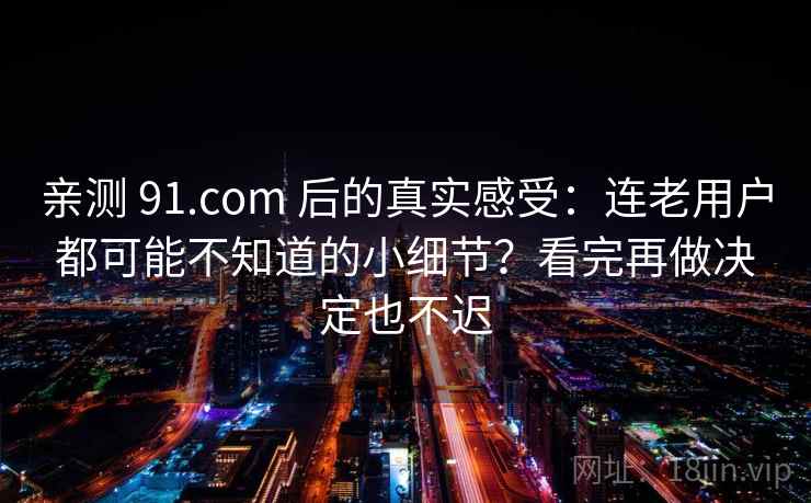 亲测 91.com 后的真实感受：连老用户都可能不知道的小细节？看完再做决定也不迟