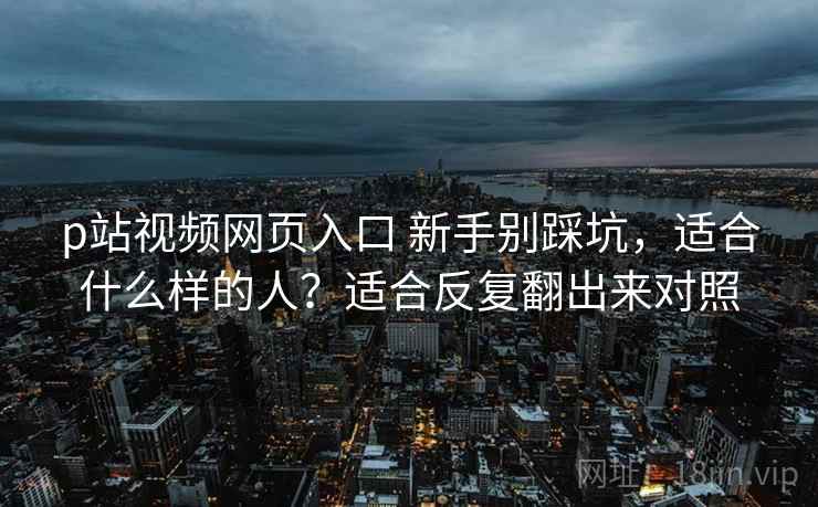 p站视频网页入口 新手别踩坑，适合什么样的人？适合反复翻出来对照