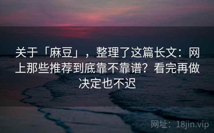 关于「麻豆」，整理了这篇长文：网上那些推荐到底靠不靠谱？看完再做决定也不迟