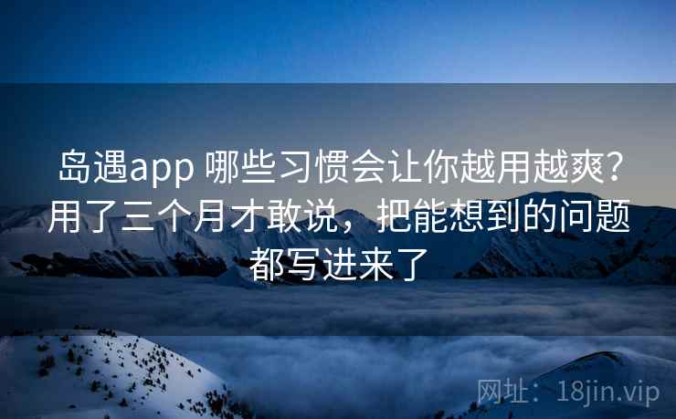 岛遇app 哪些习惯会让你越用越爽？用了三个月才敢说，把能想到的问题都写进来了