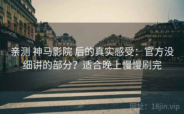 亲测 神马影院 后的真实感受：官方没细讲的部分？适合晚上慢慢刷完