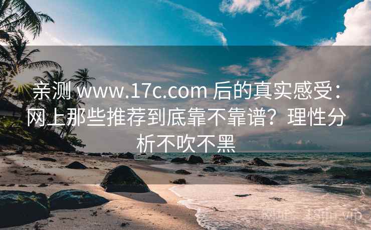 亲测 www.17c.com 后的真实感受：网上那些推荐到底靠不靠谱？理性分析不吹不黑