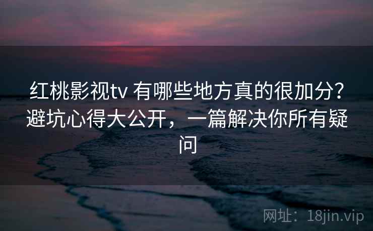 红桃影视tv 有哪些地方真的很加分？避坑心得大公开，一篇解决你所有疑问
