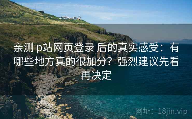 亲测 p站网页登录 后的真实感受：有哪些地方真的很加分？强烈建议先看再决定