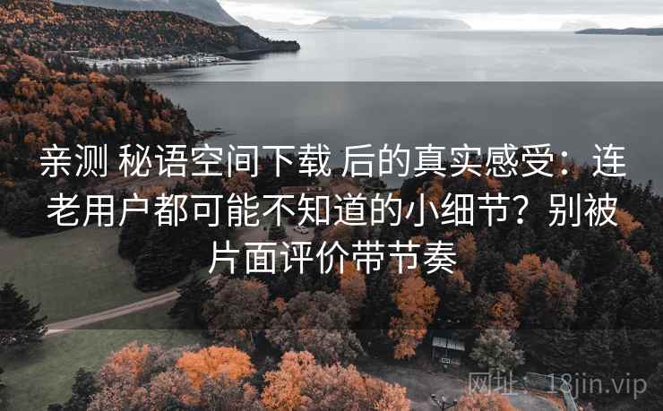 亲测 秘语空间下载 后的真实感受：连老用户都可能不知道的小细节？别被片面评价带节奏