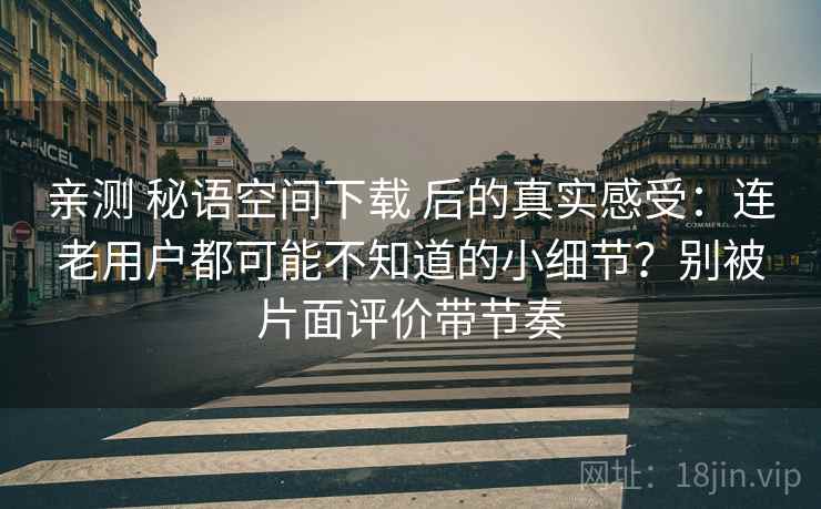 亲测 秘语空间下载 后的真实感受:连老用户都可能不知道的小细节?别被片面评价带节奏 亲测 秘语空间下载 后的真实感受:连老用户都可能不知道的小细节?别被片面评价带节奏