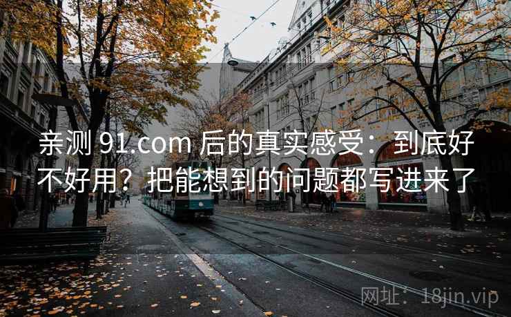 亲测 91.com 后的真实感受：到底好不好用？把能想到的问题都写进来了