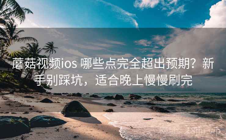 蘑菇视频ios 哪些点完全超出预期？新手别踩坑，适合晚上慢慢刷完