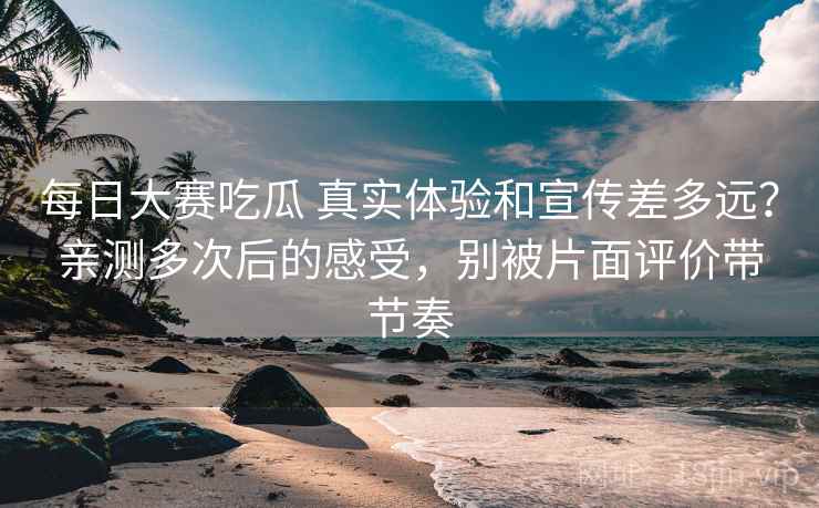 每日大赛吃瓜 真实体验和宣传差多远？亲测多次后的感受，别被片面评价带节奏