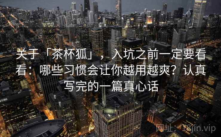 关于「茶杯狐」，入坑之前一定要看看：哪些习惯会让你越用越爽？认真写完的一篇真心话