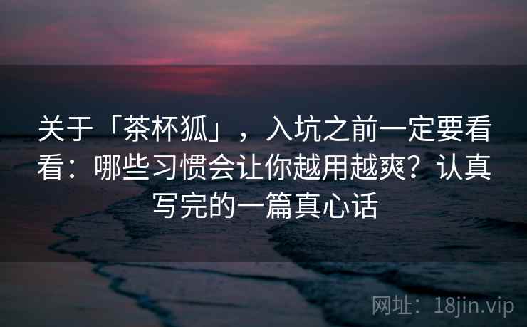 关于「茶杯狐」，入坑之前一定要看看：哪些习惯会让你越用越爽？认真写完的一篇真心话