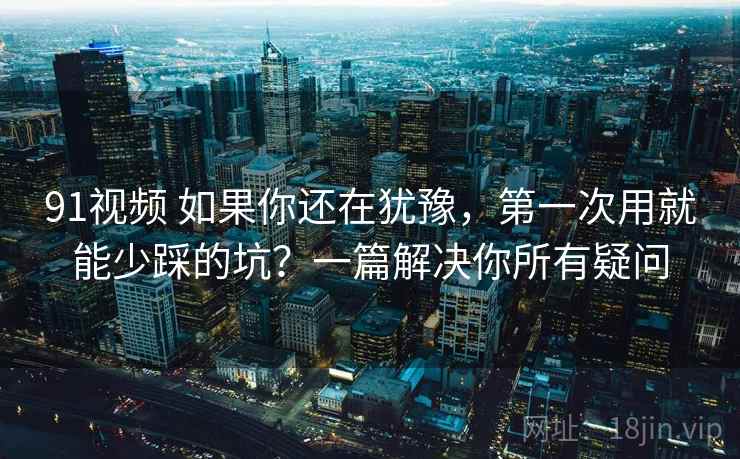 91视频 如果你还在犹豫，第一次用就能少踩的坑？一篇解决你所有疑问