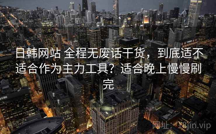 日韩网站 全程无废话干货，到底适不适合作为主力工具？适合晚上慢慢刷完
