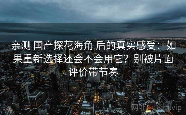 亲测 国产探花海角 后的真实感受：如果重新选择还会不会用它？别被片面评价带节奏