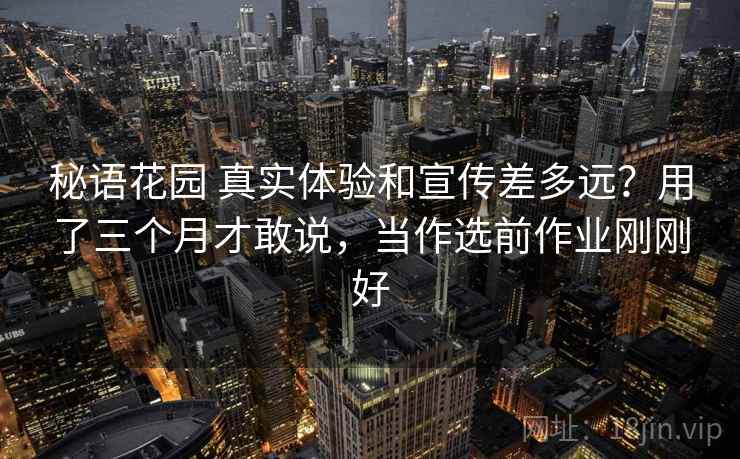 秘语花园 真实体验和宣传差多远？用了三个月才敢说，当作选前作业刚刚好