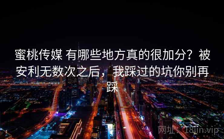 蜜桃传媒 有哪些地方真的很加分？被安利无数次之后，我踩过的坑你别再踩
