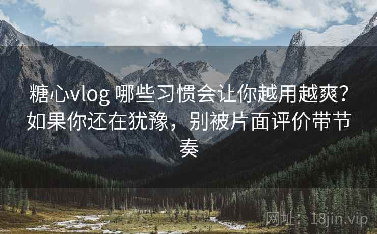 糖心vlog 哪些习惯会让你越用越爽？如果你还在犹豫，别被片面评价带节奏