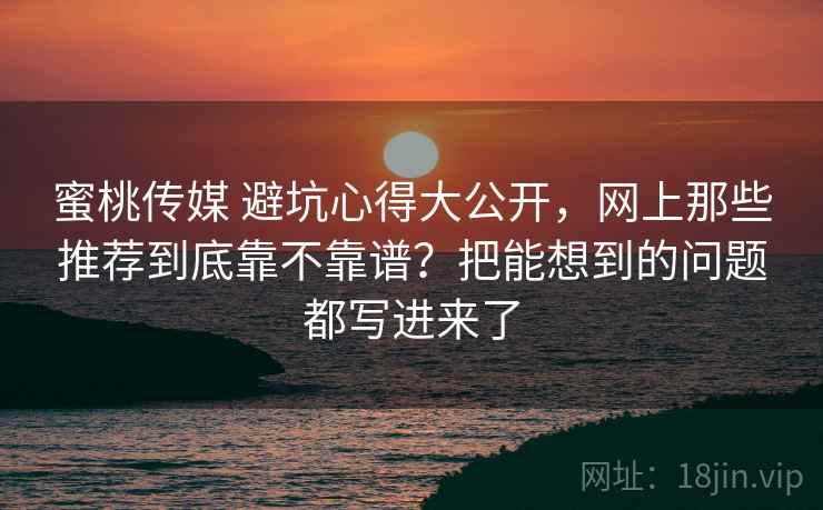 蜜桃传媒 避坑心得大公开，网上那些推荐到底靠不靠谱？把能想到的问题都写进来了