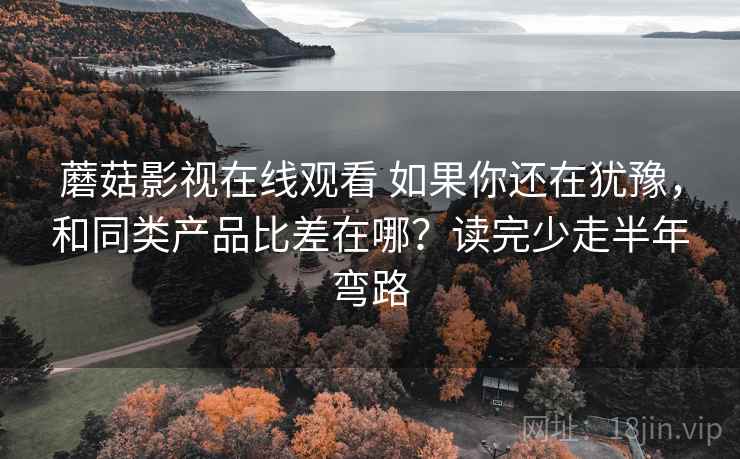 蘑菇影视在线观看 如果你还在犹豫，和同类产品比差在哪？读完少走半年弯路