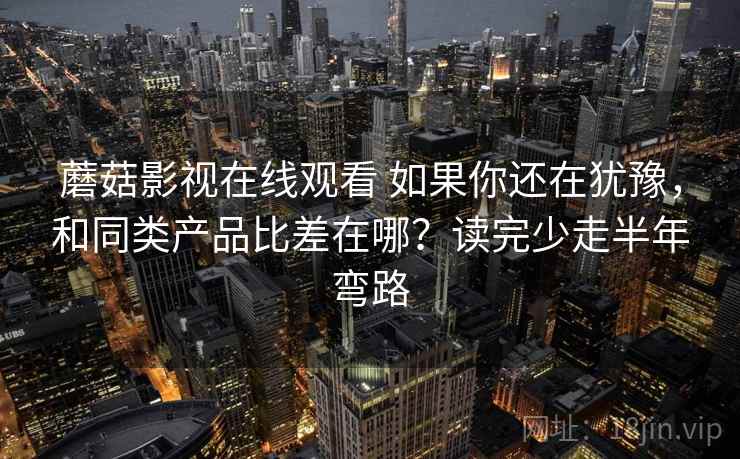 蘑菇影视在线观看 如果你还在犹豫，和同类产品比差在哪？读完少走半年弯路