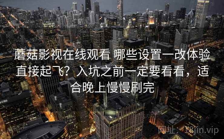 蘑菇影视在线观看 哪些设置一改体验直接起飞？入坑之前一定要看看，适合晚上慢慢刷完
