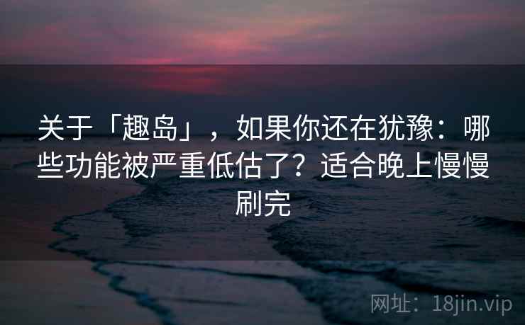 关于「趣岛」，如果你还在犹豫：哪些功能被严重低估了？适合晚上慢慢刷完