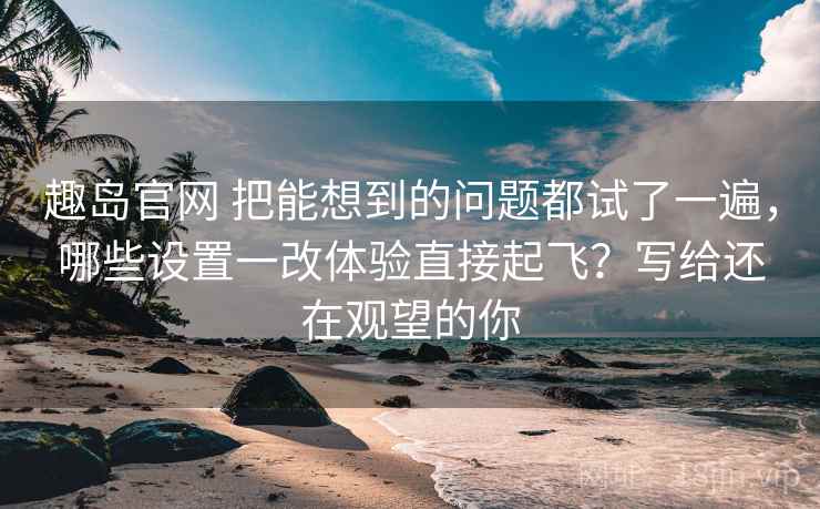 趣岛官网 把能想到的问题都试了一遍，哪些设置一改体验直接起飞？写给还在观望的你