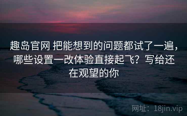 趣岛官网 把能想到的问题都试了一遍，哪些设置一改体验直接起飞？写给还在观望的你