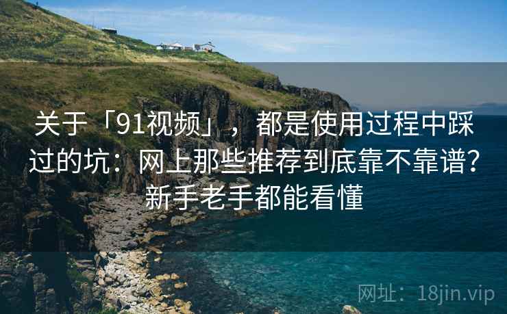 关于「91视频」，都是使用过程中踩过的坑：网上那些推荐到底靠不靠谱？新手老手都能看懂