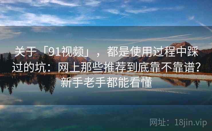 关于「91视频」，都是使用过程中踩过的坑：网上那些推荐到底靠不靠谱？新手老手都能看懂