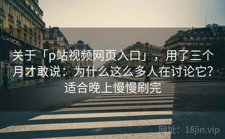 关于「p站视频网页入口」，用了三个月才敢说：为什么这么多人在讨论它？适合晚上慢慢刷完