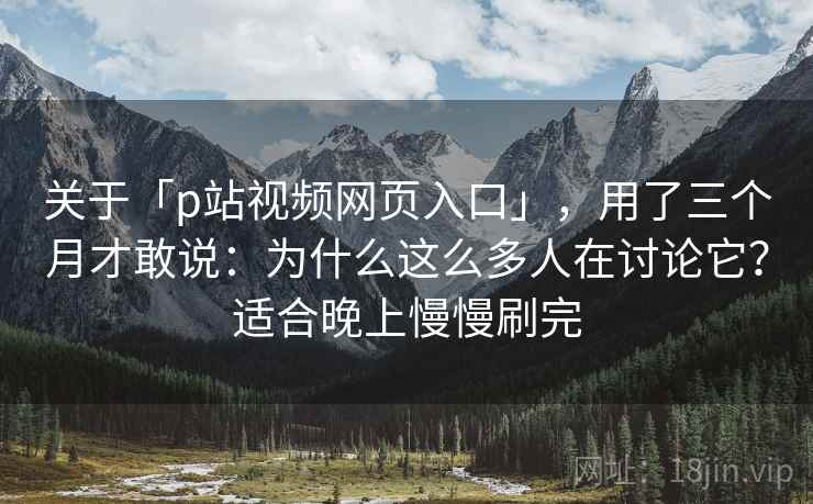 关于「p站视频网页入口」，用了三个月才敢说：为什么这么多人在讨论它？适合晚上慢慢刷完