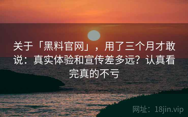关于「黑料官网」，用了三个月才敢说：真实体验和宣传差多远？认真看完真的不亏