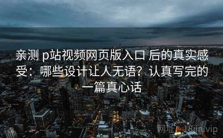 亲测 p站视频网页版入口 后的真实感受：哪些设计让人无语？认真写完的一篇真心话