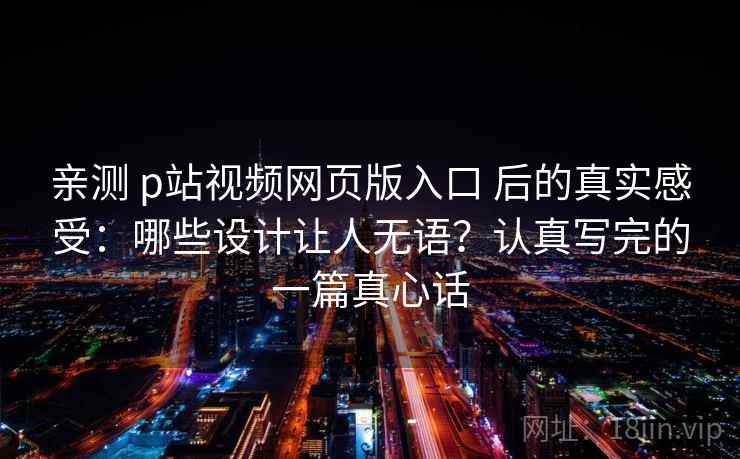 亲测 p站视频网页版入口 后的真实感受：哪些设计让人无语？认真写完的一篇真心话