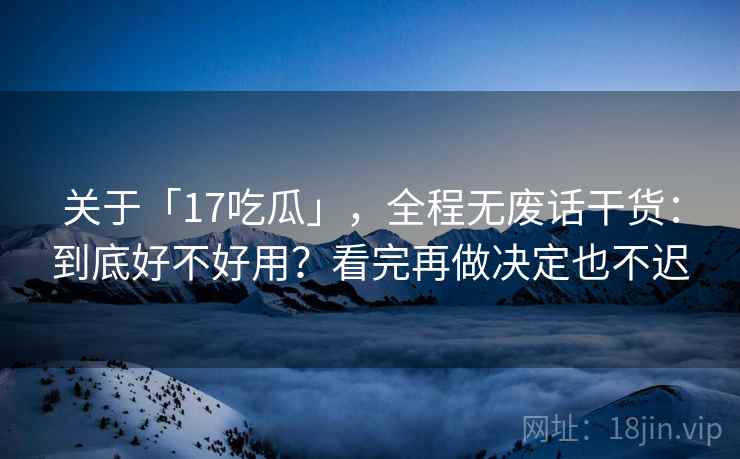 关于「17吃瓜」，全程无废话干货：到底好不好用？看完再做决定也不迟