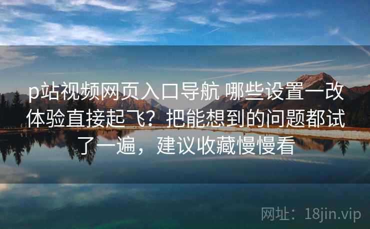 p站视频网页入口导航 哪些设置一改体验直接起飞？把能想到的问题都试了一遍，建议收藏慢慢看
