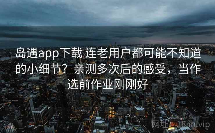 岛遇app下载 连老用户都可能不知道的小细节？亲测多次后的感受，当作选前作业刚刚好
