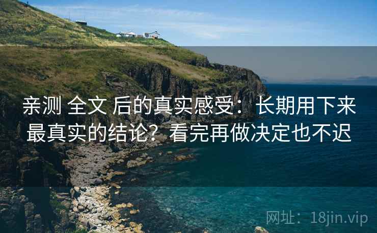 亲测 全文 后的真实感受：长期用下来最真实的结论？看完再做决定也不迟