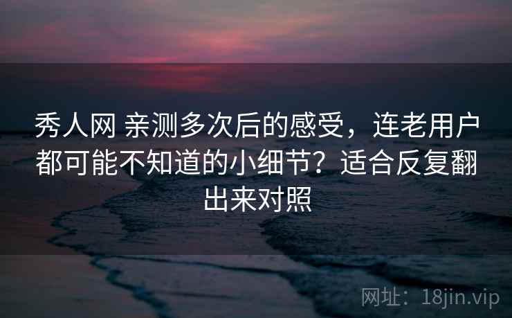 秀人网 亲测多次后的感受，连老用户都可能不知道的小细节？适合反复翻出来对照