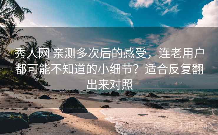 秀人网 亲测多次后的感受，连老用户都可能不知道的小细节？适合反复翻出来对照