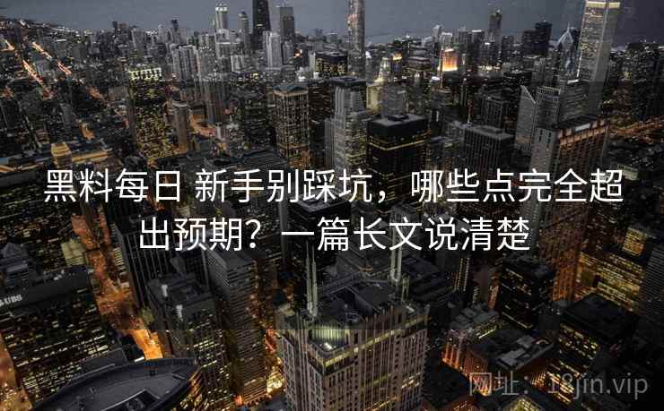 黑料每日 新手别踩坑，哪些点完全超出预期？一篇长文说清楚