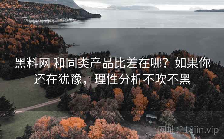 黑料网 和同类产品比差在哪？如果你还在犹豫，理性分析不吹不黑