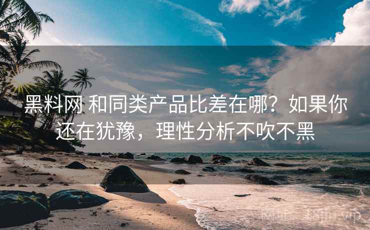 黑料网 和同类产品比差在哪？如果你还在犹豫，理性分析不吹不黑