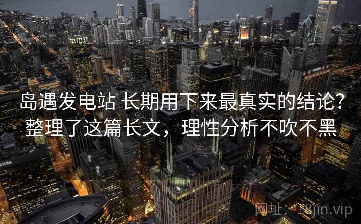 岛遇发电站 长期用下来最真实的结论？整理了这篇长文，理性分析不吹不黑