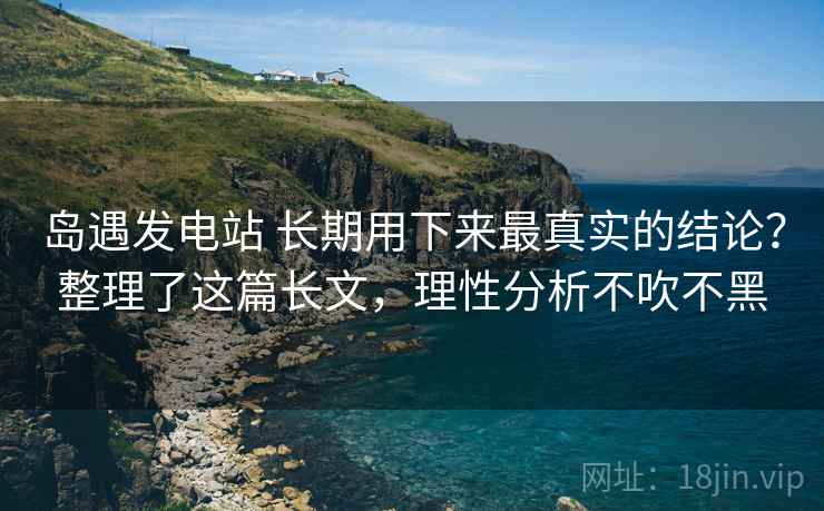 岛遇发电站 长期用下来最真实的结论？整理了这篇长文，理性分析不吹不黑