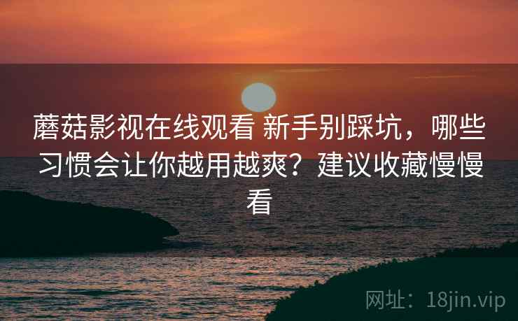 蘑菇影视在线观看 新手别踩坑，哪些习惯会让你越用越爽？建议收藏慢慢看